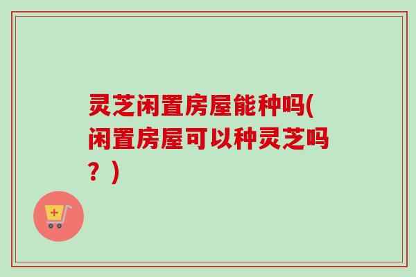 灵芝闲置房屋能种吗(闲置房屋可以种灵芝吗?) 灵芝闲置房屋能种吗(闲置房屋可以种灵芝吗?)