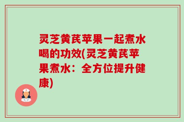 灵芝黄芪苹果一起煮水喝的功效(灵芝黄芪苹果煮水:全方位提升健康) 灵芝黄芪苹果一起煮水喝的功效(灵芝黄芪苹果煮水:全方位提升健康)