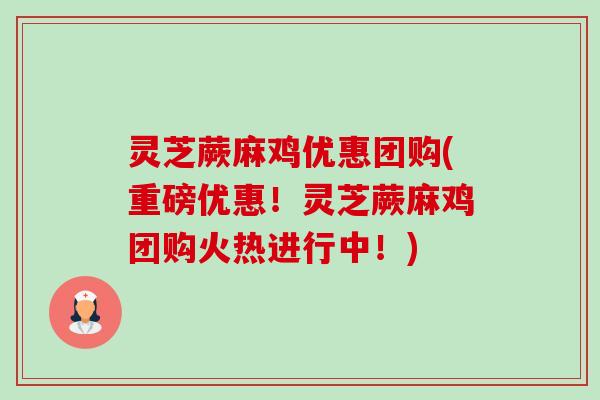 灵芝蕨麻鸡优惠团购(重磅优惠！灵芝蕨麻鸡团购火热进行中！)
