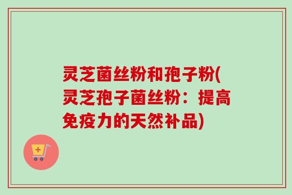灵芝菌丝粉和孢子粉(灵芝孢子菌丝粉:提高免疫力的天然补品) 灵芝菌丝粉和孢子粉(灵芝孢子菌丝粉:提高免疫力的天然补品)