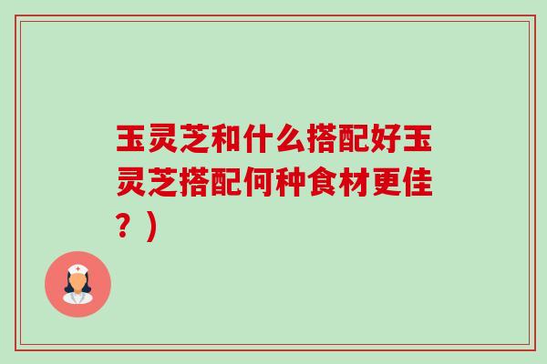 玉灵芝和什么搭配好玉灵芝搭配何种食材更佳?) 玉灵芝和什么搭配好玉灵芝搭配何种食材更佳?)