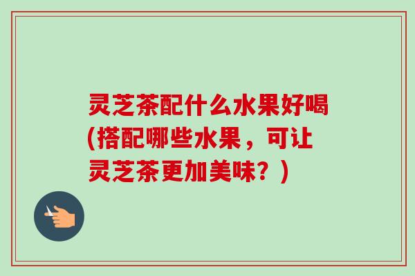 灵芝茶配什么水果好喝(搭配哪些水果，可让灵芝茶更加美味？)