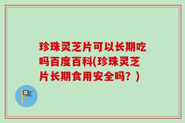 珍珠灵芝片可以长期吃吗百度百科(珍珠灵芝片长期食用安全吗？)