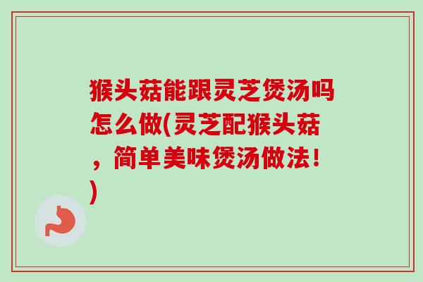 猴头菇能跟灵芝煲汤吗怎么做(灵芝配猴头菇,简单美味煲汤做法!) 猴头菇能跟灵芝煲汤吗怎么做(灵芝配猴头菇,简单美味煲汤做法!)