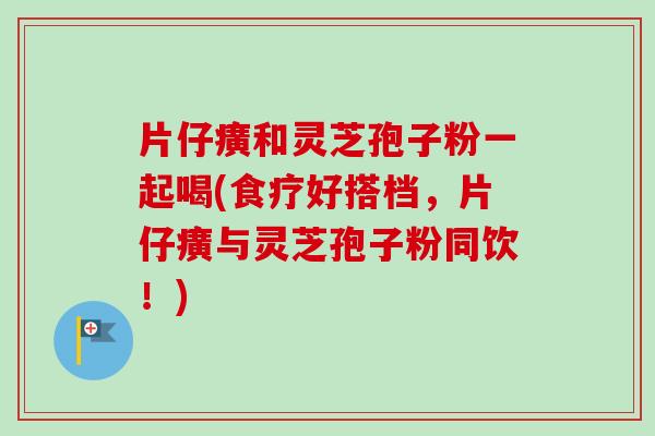 片仔癀和灵芝孢子粉一起喝(食疗好搭档,片仔癀与灵芝孢子粉同饮!) 片仔癀和灵芝孢子粉一起喝(食疗好搭档,片仔癀与灵芝孢子粉同饮!)