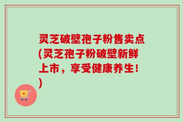 灵芝破壁孢子粉售卖点(灵芝孢子粉破壁新鲜上市,享受健康养生!) 灵芝破壁孢子粉售卖点(灵芝孢子粉破壁新鲜上市,享受健康养生!)