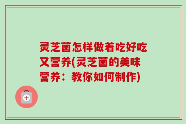 灵芝菌怎样做着吃好吃又营养(灵芝菌的美味营养:教你如何制作) 灵芝菌怎样做着吃好吃又营养(灵芝菌的美味营养:教你如何制作)