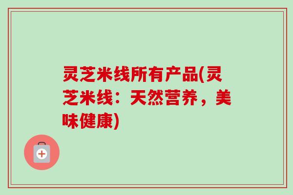 灵芝米线所有产品(灵芝米线:天然营养,美味健康) 灵芝米线所有产品(灵芝米线:天然营养,美味健康)