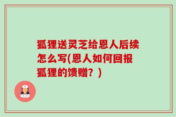 狐狸送灵芝给恩人后续怎么写(恩人如何回报狐狸的馈赠?) 狐狸送灵芝给恩人后续怎么写(恩人如何回报狐狸的馈赠?)