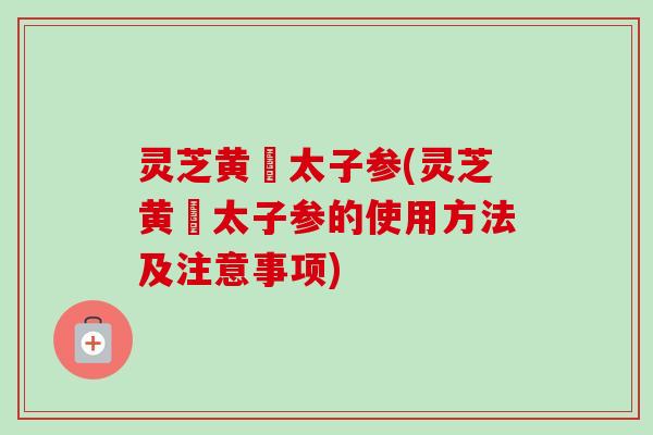 灵芝黄茋太子参(灵芝黄茋太子参的使用方法及注意事项) 灵芝黄茋太子参(灵芝黄茋太子参的使用方法及注意事项)