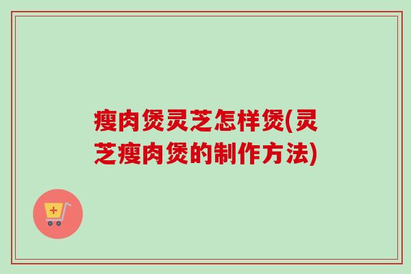 瘦肉煲灵芝怎样煲(灵芝瘦肉煲的制作方法) 瘦肉煲灵芝怎样煲(灵芝瘦肉煲的制作方法)