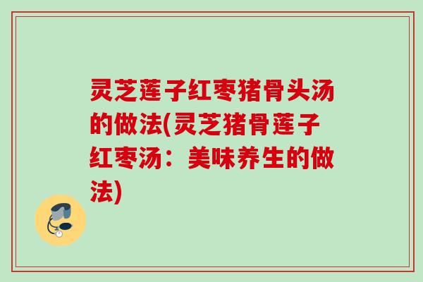 灵芝莲子红枣猪骨头汤的做法(灵芝猪骨莲子红枣汤:美味养生的做法) 灵芝莲子红枣猪骨头汤的做法(灵芝猪骨莲子红枣汤:美味养生的做法)