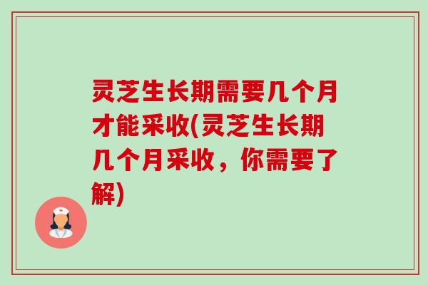 灵芝生长期需要几个月才能采收(灵芝生长期几个月采收，你需要了解)