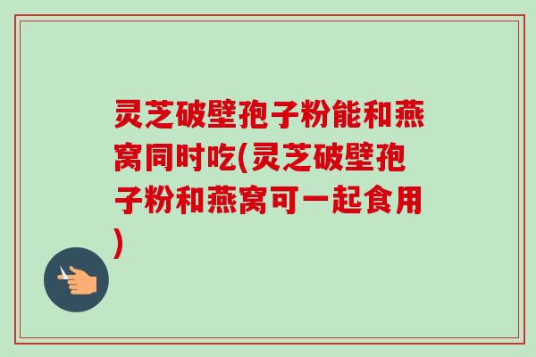 灵芝破壁孢子粉能和燕窝同时吃(灵芝破壁孢子粉和燕窝可一起食用) 灵芝破壁孢子粉能和燕窝同时吃(灵芝破壁孢子粉和燕窝可一起食用)