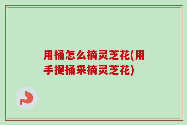 用桶怎么摘灵芝花(用手提桶采摘灵芝花) 用桶怎么摘灵芝花(用手提桶采摘灵芝花)