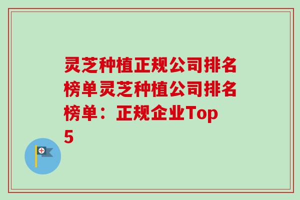 灵芝种植正规公司排名榜单灵芝种植公司排名榜单:正规企业Top5 灵芝种植正规公司排名榜单灵芝种植公司排名榜单:正规企业Top5