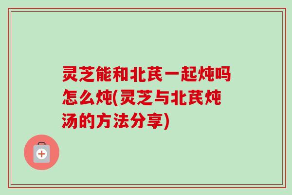 灵芝能和北芪一起炖吗怎么炖(灵芝与北芪炖汤的方法分享) 灵芝能和北芪一起炖吗怎么炖(灵芝与北芪炖汤的方法分享)
