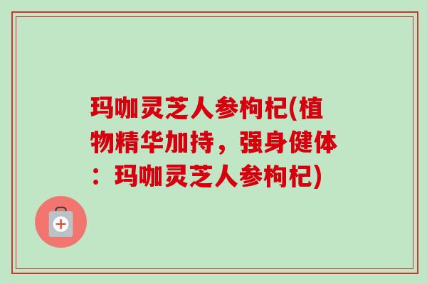 玛咖灵芝人参枸杞(植物精华加持,强身健体:玛咖灵芝人参枸杞) 玛咖灵芝人参枸杞(植物精华加持,强身健体:玛咖灵芝人参枸杞)