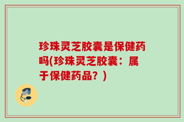 珍珠灵芝胶囊是保健药吗(珍珠灵芝胶囊:属于保健药品?) 珍珠灵芝胶囊是保健药吗(珍珠灵芝胶囊:属于保健药品?)