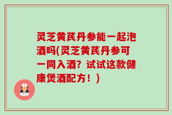 灵芝黄芪丹参能一起泡酒吗(灵芝黄芪丹参可一同入酒?试试这款健康煲酒配方!) 灵芝黄芪丹参能一起泡酒吗(灵芝黄芪丹参可一同入酒?试试这款健康煲酒配方!)
