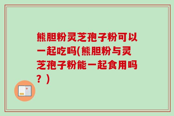 熊胆粉灵芝孢子粉可以一起吃吗(熊胆粉与灵芝孢子粉能一起食用吗?) 熊胆粉灵芝孢子粉可以一起吃吗(熊胆粉与灵芝孢子粉能一起食用吗?)