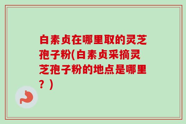 白素贞在哪里取的灵芝孢子粉(白素贞采摘灵芝孢子粉的地点是哪里?) 白素贞在哪里取的灵芝孢子粉(白素贞采摘灵芝孢子粉的地点是哪里?)