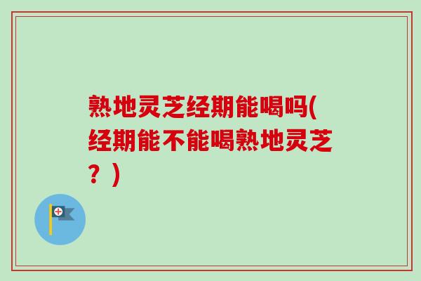 熟地灵芝经期能喝吗(经期能不能喝熟地灵芝?) 熟地灵芝经期能喝吗(经期能不能喝熟地灵芝?)