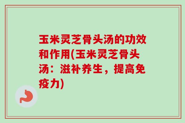 玉米灵芝骨头汤的功效和作用(玉米灵芝骨头汤:滋补养生,提高免疫力) 玉米灵芝骨头汤的功效和作用(玉米灵芝骨头汤:滋补养生,提高免疫力)