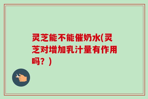 灵芝能不能催奶水(灵芝对增加乳汁量有作用吗？)