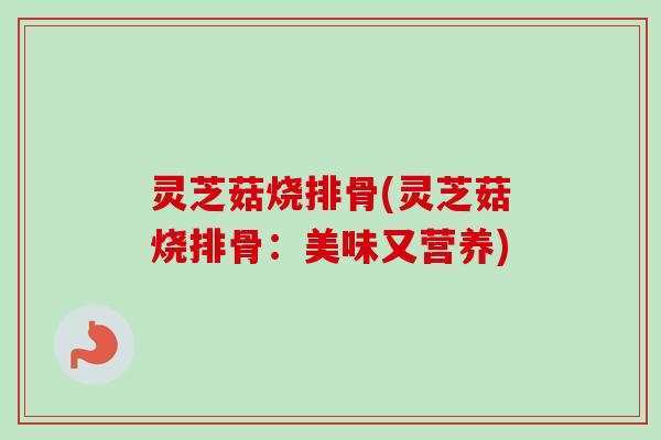 灵芝菇烧排骨(灵芝菇烧排骨:美味又营养) 灵芝菇烧排骨(灵芝菇烧排骨:美味又营养)