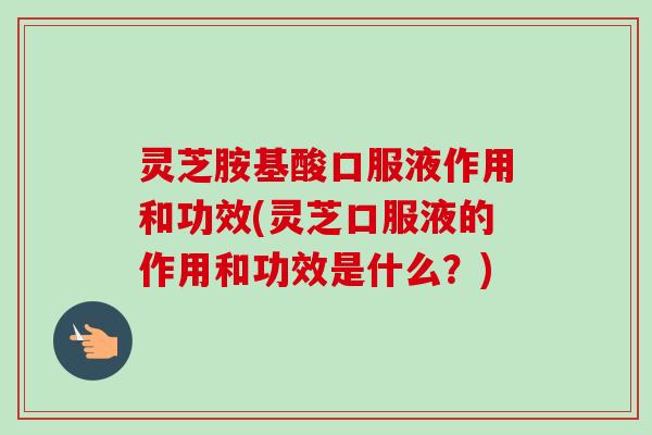 灵芝胺基酸口服液作用和功效(灵芝口服液的作用和功效是什么?) 灵芝胺基酸口服液作用和功效(灵芝口服液的作用和功效是什么?)
