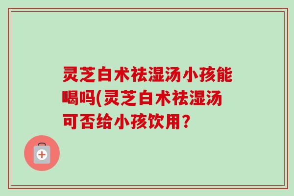 灵芝白术祛湿汤小孩能喝吗(灵芝白术祛湿汤可否给小孩饮用? 灵芝白术祛湿汤小孩能喝吗(灵芝白术祛湿汤可否给小孩饮用?