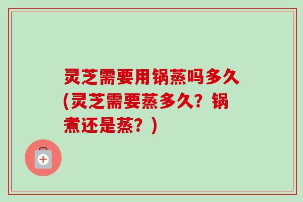 灵芝需要用锅蒸吗多久(灵芝需要蒸多久?锅煮还是蒸?) 灵芝需要用锅蒸吗多久(灵芝需要蒸多久?锅煮还是蒸?)