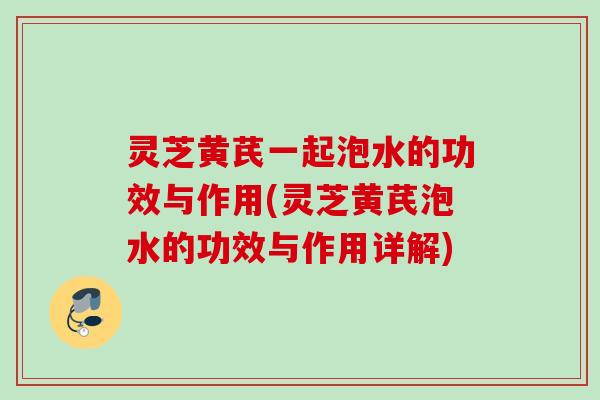 灵芝黄芪一起泡水的功效与作用(灵芝黄芪泡水的功效与作用详解) 灵芝黄芪一起泡水的功效与作用(灵芝黄芪泡水的功效与作用详解)