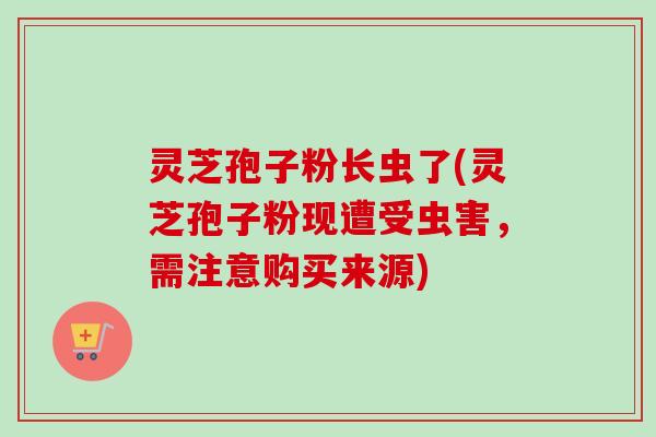 灵芝孢子粉长虫了(灵芝孢子粉现遭受虫害,需注意购买来源) 灵芝孢子粉长虫了(灵芝孢子粉现遭受虫害,需注意购买来源)