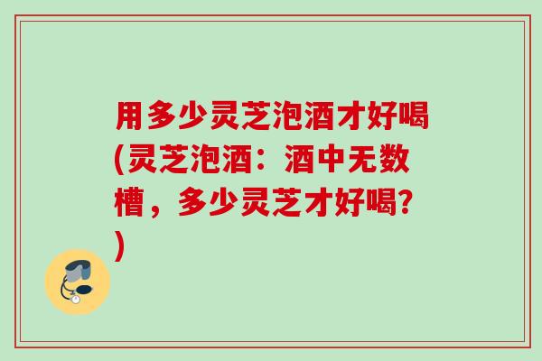 用多少灵芝泡酒才好喝(灵芝泡酒:酒中无数槽,多少灵芝才好喝?) 用多少灵芝泡酒才好喝(灵芝泡酒:酒中无数槽,多少灵芝才好喝?)