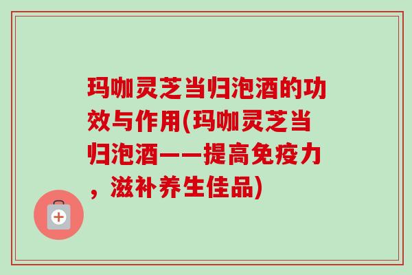 玛咖灵芝当归泡酒的功效与作用(玛咖灵芝当归泡酒——提高免疫力,滋补养生佳品) 玛咖灵芝当归泡酒的功效与作用(玛咖灵芝当归泡酒——提高免疫力,滋补养生佳品)