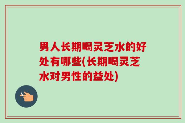 男人长期喝灵芝水的好处有哪些(长期喝灵芝水对男性的益处)