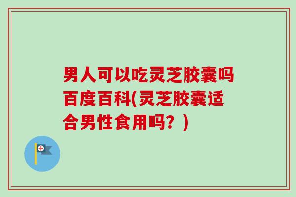 男人可以吃灵芝胶囊吗百度百科(灵芝胶囊适合男性食用吗?) 男人可以吃灵芝胶囊吗百度百科(灵芝胶囊适合男性食用吗?)