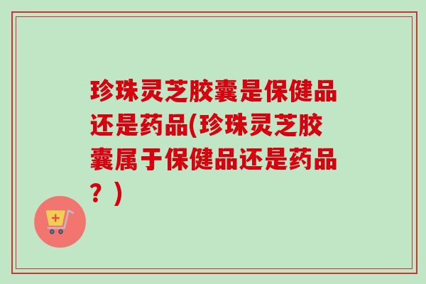 珍珠灵芝胶囊是保健品还是药品(珍珠灵芝胶囊属于保健品还是药品?) 珍珠灵芝胶囊是保健品还是药品(珍珠灵芝胶囊属于保健品还是药品?)