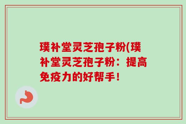 璞补堂灵芝孢子粉(璞补堂灵芝孢子粉：提高免疫力的好帮手！