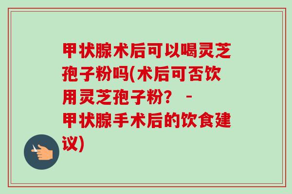 术后可以喝灵芝孢子粉吗(术后可否饮用灵芝孢子粉? - 手术后的饮食建议) 术后可以喝灵芝孢子粉吗(术后可否饮用灵芝孢子粉? - 手术后的饮食建议)
