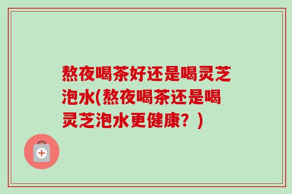 熬夜喝茶好还是喝灵芝泡水(熬夜喝茶还是喝灵芝泡水更健康?) 熬夜喝茶好还是喝灵芝泡水(熬夜喝茶还是喝灵芝泡水更健康?)