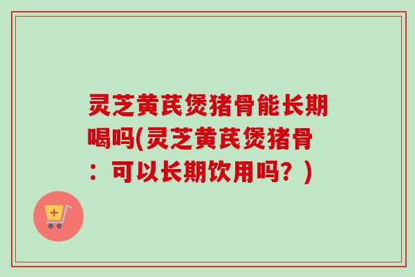 灵芝黄芪煲猪骨能长期喝吗(灵芝黄芪煲猪骨:可以长期饮用吗?) 灵芝黄芪煲猪骨能长期喝吗(灵芝黄芪煲猪骨:可以长期饮用吗?)