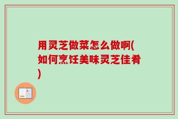 用灵芝做菜怎么做啊(如何烹饪美味灵芝佳肴)