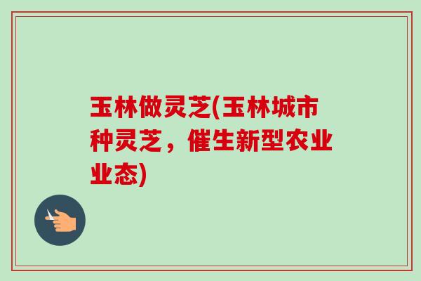 玉林做灵芝(玉林城市种灵芝，催生新型农业业态)