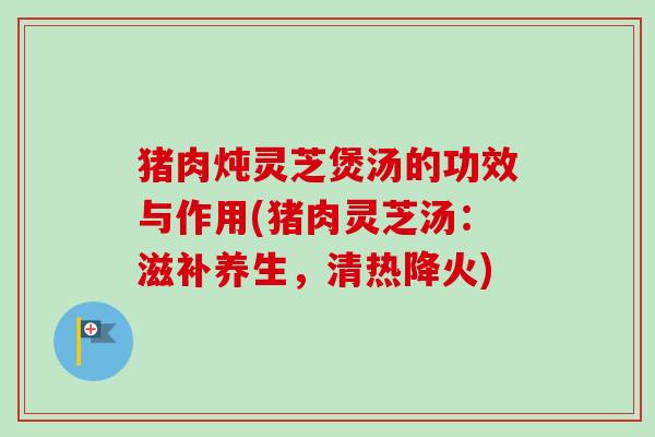 猪肉炖灵芝煲汤的功效与作用(猪肉灵芝汤：滋补养生，清热降火)