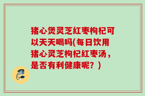 猪心煲灵芝红枣枸杞可以天天喝吗(每日饮用猪心灵芝枸杞红枣汤,是否有利健康呢?) 猪心煲灵芝红枣枸杞可以天天喝吗(每日饮用猪心灵芝枸杞红枣汤,是否有利健康呢?)