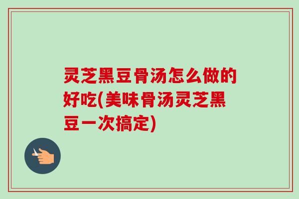 灵芝黑豆骨汤怎么做的好吃(美味骨汤灵芝黑豆一次搞定)
