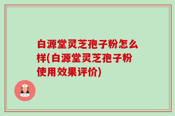 白源堂灵芝孢子粉怎么样(白源堂灵芝孢子粉使用效果评价) 白源堂灵芝孢子粉怎么样(白源堂灵芝孢子粉使用效果评价)